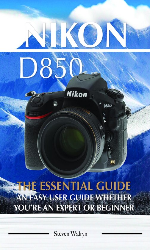 Nikon D850: The Essential Guide. An Easy User Guide Whether You’re An Expert of Beginner