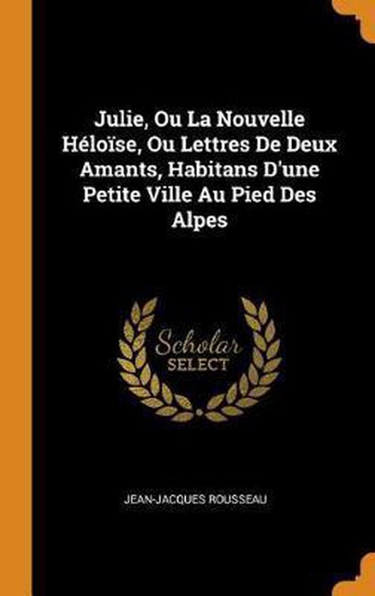 Julie, Ou La Nouvelle H lo se, Ou Lettres de Deux Amants, Habitans d'Une Petite Ville Au Pied Des Alpes