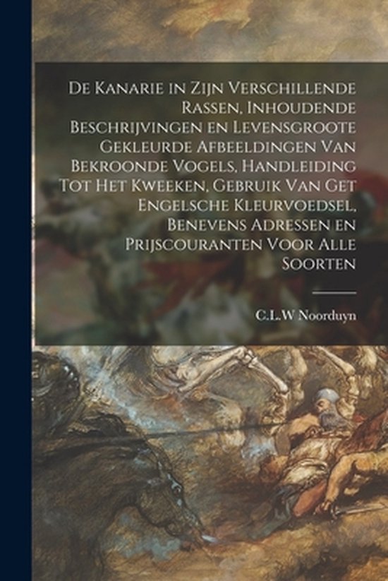 De Kanarie in Zijn Verschillende Rassen, Inhoudende Beschrijvingen En Levensgroote Gekleurde Afbeeldingen Van Bekroonde Vogels, Handleiding Tot Het Kweeken, Gebruik Van Get Engelsche Kleurvoedsel, Benevens Adressen En Prijscouranten Voor Alle Soorten