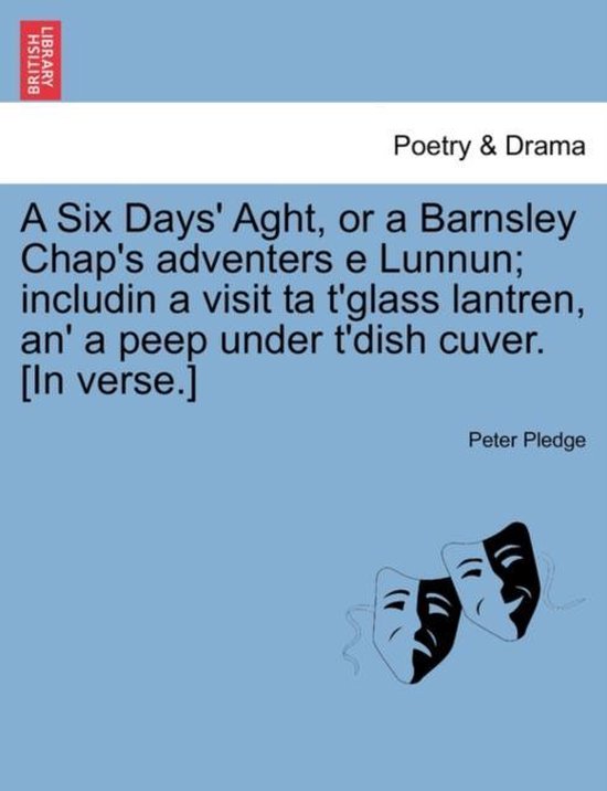 A Six Days' Aght, or a Barnsley Chap's adventers e Lunnun; includin a visit ta t'glass lantren, an' a peep under t'dish cuver. [In verse.]