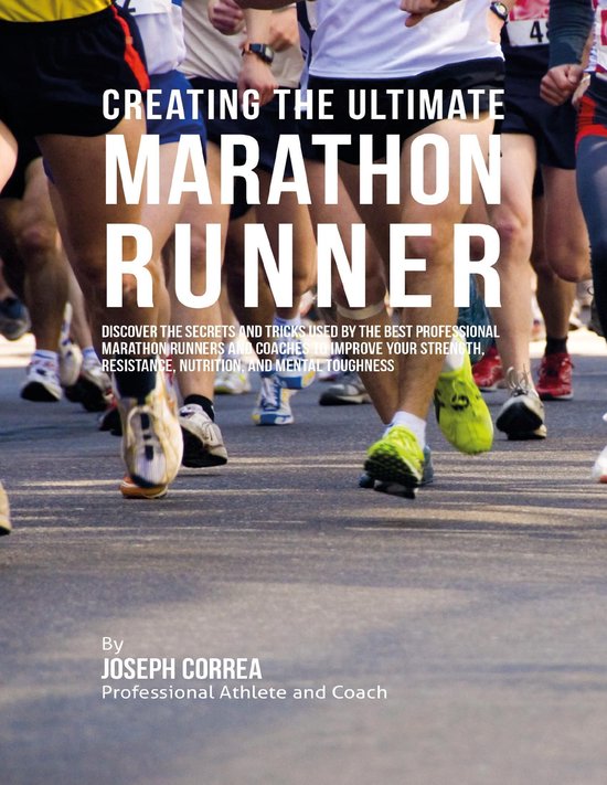 Creating the Ultimate Marathon Runner: Discover the Secrets and Tricks Used By the Best Professional Marathon Runners and Coaches to Improve Your Strength, Resistance, Nutrition, and Mental Toughness