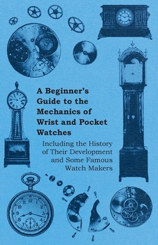 A Beginners Guide to the Mechanics of Wrist and Pocket Watches - Including the History of Their Development and Some Famous Watch Makers