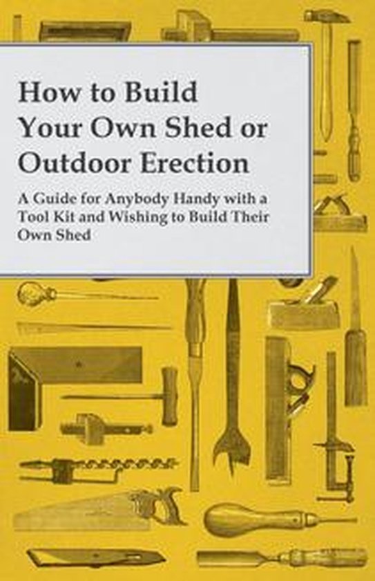 How to Build Your Own Shed or Outdoor Erection - A Guide for Anybody Handy with a Tool Kit and Wishing to Build Their Own Shed