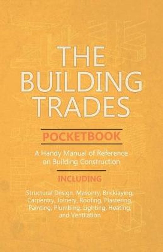 The Building Trades Pocketbook - A Handy Manual of Reference on Building Construction - Including Structural Design, Masonry, Bricklaying, Carpentry, Joinery, Roofing, Plastering, Painting, Plumbing, Lighting, Heating, and Ventilation