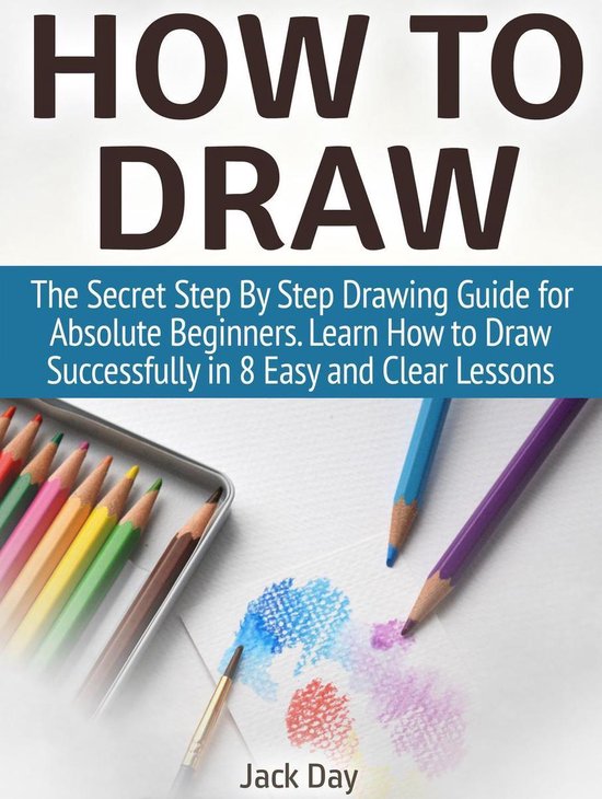 How to Draw: The Secret Step By Step Drawing Guide for Absolute Beginners. Learn How to Draw Successfully in 8 Easy and Clear Lessons