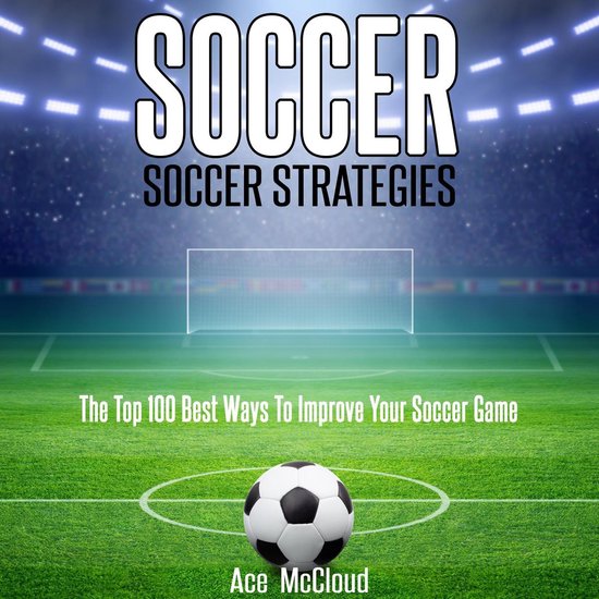 Soccer: Soccer Strategies: The Top 100 Best Ways To Improve Your Soccer Game