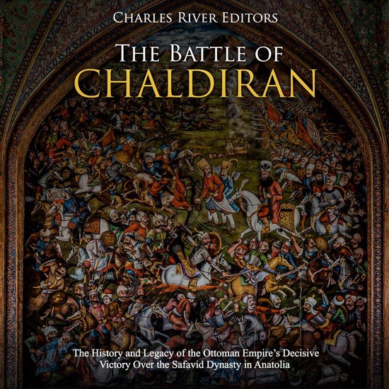 Battle of Chaldiran, The: The History and Legacy of the Ottoman Empire’s Decisive Victory Over the Safavid Dynasty in Anatolia