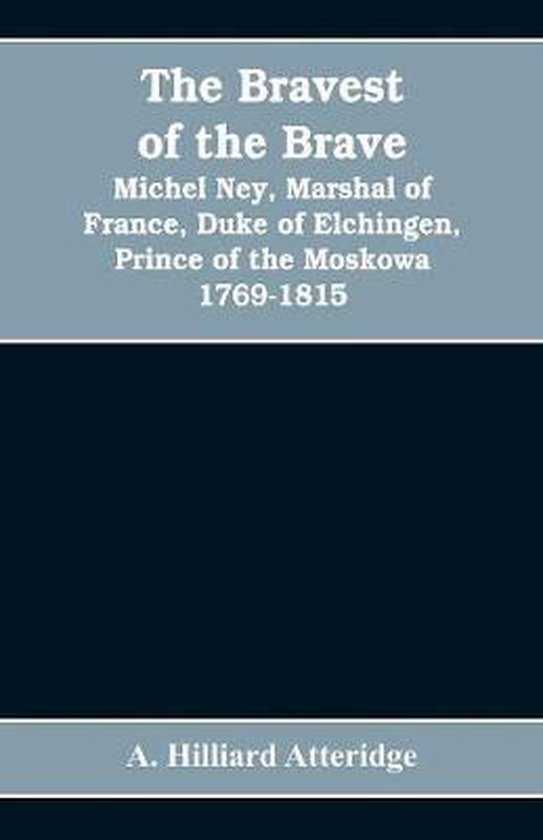 The bravest of the brave, Michel Ney, marshal of France, duke of Elchingen, prince of the Moskowa 1769-1815