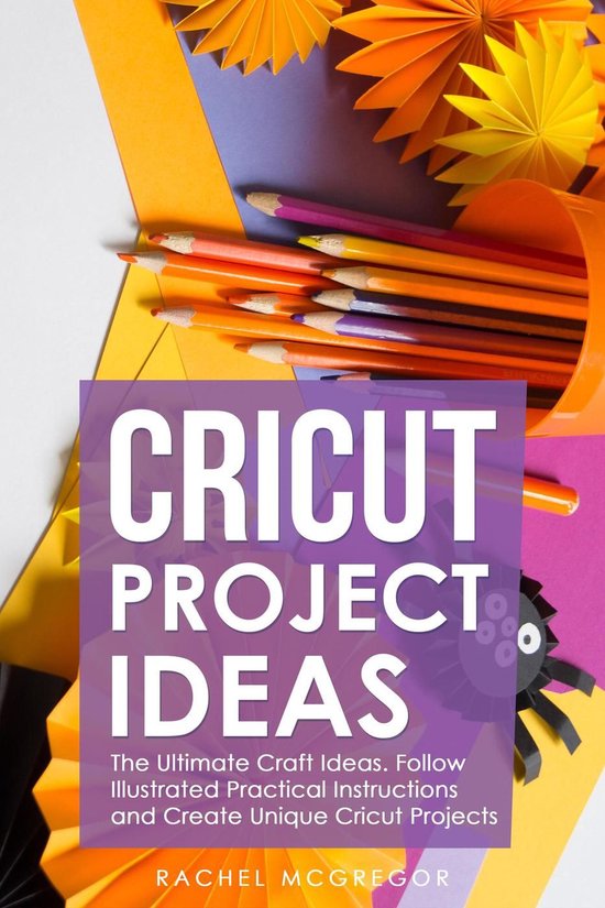 Cricut Project Ideas: The Ultimate Craft Ideas. Follow Illustrated Practical Instructions and Create Unique Cricut Projects.