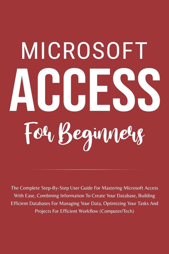 Microsoft Access For Beginners: The Complete Step-By-Step User Guide For Mastering Microsoft Access, Creating Your Database For Managing Data And Optimizing Your Tasks (Computer/Tech)