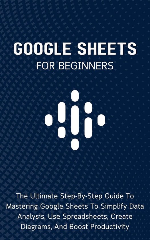 Google Sheets For Beginners: The Ultimate Step-By-Step Guide To Mastering Google Sheets To Simplify Data Analysis, Use Spreadsheets, Create Diagrams, And Boost Productivity